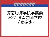 济南幼师学校学费要多少(济南幼师学校学费多少)
