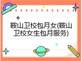 鞍山卫校包月女(鞍山卫校女生包月服务)
