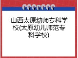 山西太原幼师专科学校(太原幼儿师范专科学校)