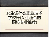 女生读什么职业技术学校好(女生适合的职校专业推荐)