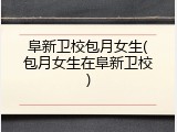 阜新卫校包月女生(包月女生在阜新卫校)