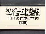 河北焊工学校哪里学-学电焊-学校最好呢(河北最佳电焊学校推荐)