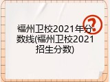 福州卫校2021年分数线(福州卫校2021招生分数)