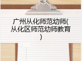 广州从化师范幼师(从化区师范幼师教育)