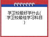 学卫校最好学什么(学卫校最佳学习科目)