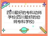 四川最好的专科幼师学校(四川最好的幼师专科学校)