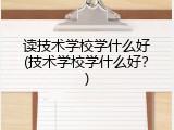 读技术学校学什么好(技术学校学什么好？)