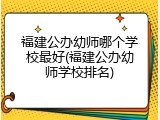 福建公办幼师哪个学校最好(福建公办幼师学校排名)