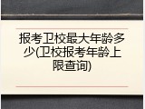 报考卫校最大年龄多少(卫校报考年龄上限查询)