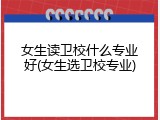 女生读卫校什么专业好(女生选卫校专业)