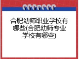 合肥幼师职业学校有哪些(合肥幼师专业学校有哪些)