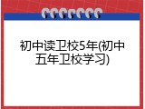 初中读卫校5年(初中五年卫校学习)
