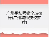广州学幼师哪个技校好(广州幼师技校推荐)