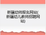 新疆幼师报名网站(新疆幼儿教师招聘网站)