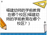 福建幼师的学前教育在哪个校区(福建幼师的学前教育在哪个校区？)