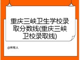 重庆三峡卫生学校录取分数线(重庆三峡卫校录取线)