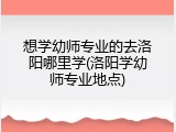 想学幼师专业的去洛阳哪里学(洛阳学幼师专业地点)