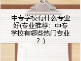 中专学校有什么专业好(专业推荐：中专学校有哪些热门专业？)