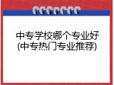 中专学校哪个专业好(中专热门专业推荐)