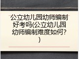公立幼儿园幼师编制好考吗(公立幼儿园幼师编制难度如何？)