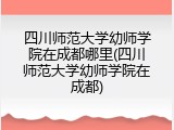 四川师范大学幼师学院在成都哪里(四川师范大学幼师学院在成都)