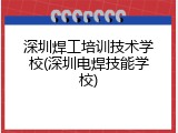 深圳焊工培训技术学校(深圳电焊技能学校)