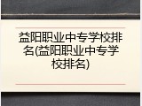 益阳职业中专学校排名(益阳职业中专学校排名)