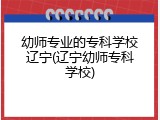 幼师专业的专科学校辽宁(辽宁幼师专科学校)
