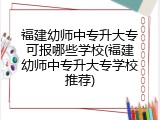 福建幼师中专升大专可报哪些学校(福建幼师中专升大专学校推荐)