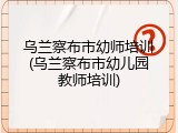 乌兰察布市幼师培训(乌兰察布市幼儿园教师培训)