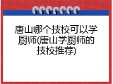 唐山哪个技校可以学厨师(唐山学厨师的技校推荐)