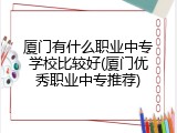 厦门有什么职业中专学校比较好(厦门优秀职业中专推荐)