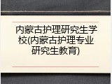 内蒙古护理研究生学校(内蒙古护理专业研究生教育)