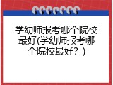 学幼师报考哪个院校最好(学幼师报考哪个院校最好？)