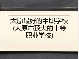 太原最好的中职学校(太原市顶尖的中等职业学校)