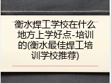 衡水焊工学校在什么地方上学好点-培训的(衡水最佳焊工培训学校推荐)