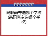 高职高专选哪个学校(高职高专选哪个学校)