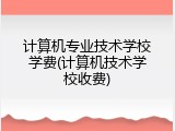 计算机专业技术学校学费(计算机技术学校收费)