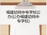 福建幼师中专学校公办(公办福建幼师中专学校)
