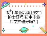 初中毕业后读卫校当护士好吗(初中毕业后学护理好吗？)
