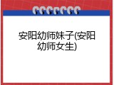 安阳幼师妹子(安阳幼师女生)