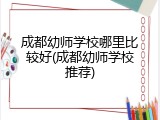 成都幼师学校哪里比较好(成都幼师学校推荐)
