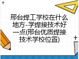 邢台焊工学校在什么地方-学焊接技术好一点(邢台优质焊接技术学校位置)