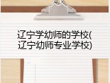辽宁学幼师的学校(辽宁幼师专业学校)