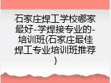 石家庄焊工学校哪家最好-学焊接专业的-培训班(石家庄最佳焊工专业培训班推荐)