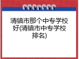 清镇市那个中专学校好(清镇市中专学校排名)