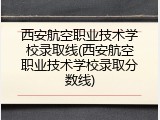 西安航空职业技术学校录取线(西安航空职业技术学校录取分数线)