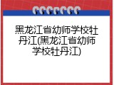黑龙江省幼师学校牡丹江(黑龙江省幼师学校牡丹江)