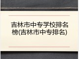 吉林市中专学校排名榜(吉林市中专排名)