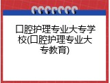 口腔护理专业大专学校(口腔护理专业大专教育)